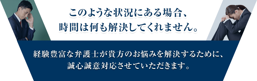 このような状況にある場合、時間は何も解決してくれません。験豊富な弁護士が貴方のお悩みを解決するために、誠心誠意対応させていただきます。